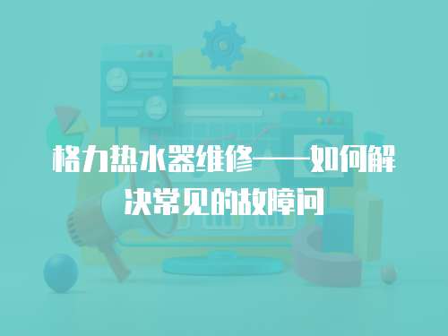 格力熱水器維修——如何解決常見(jiàn)的故障問(wèn)