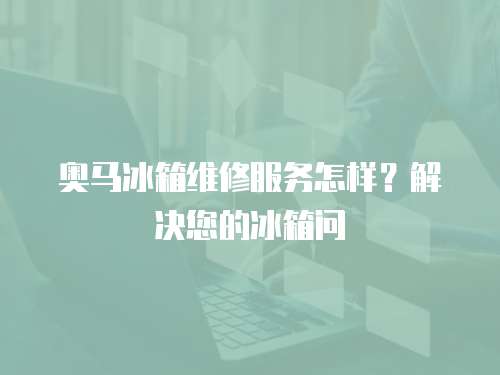 奧馬冰箱維修服務怎樣？解決您的冰箱問