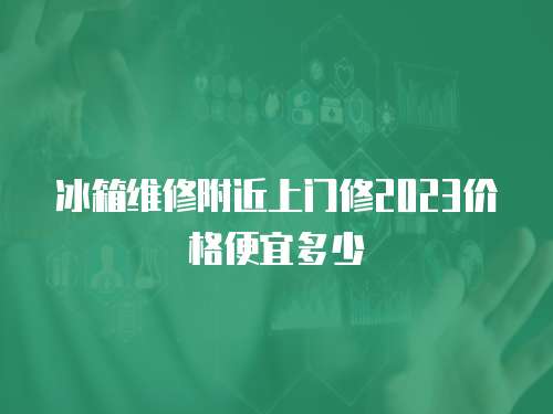 冰箱維修附近上門修2023價格便宜多少