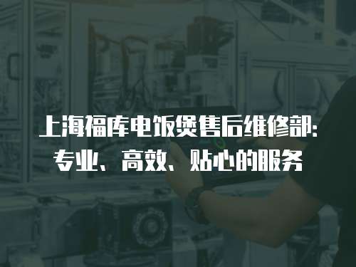 上海福庫電飯煲售后維修部：專業(yè)、高效、貼心的服務(wù)