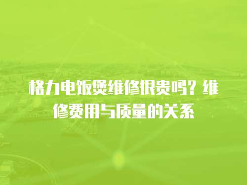 格力電飯煲維修很貴嗎？維修費(fèi)用與質(zhì)量的關(guān)系
