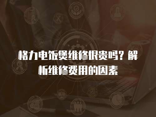 格力電飯煲維修很貴嗎？解析維修費(fèi)用的因素