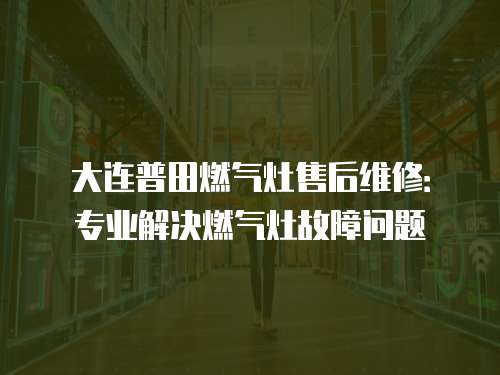 大連普田燃氣灶售后維修：專業(yè)解決燃氣灶故障問題