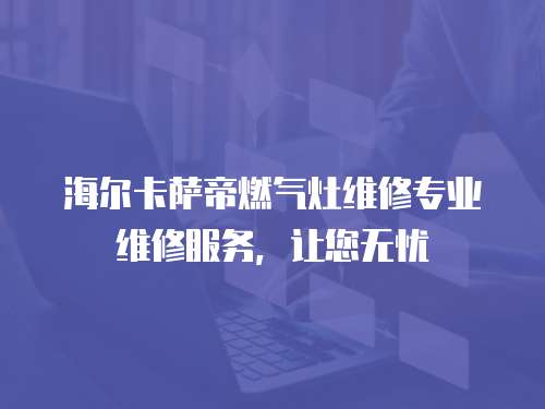 海爾卡薩帝燃氣灶維修專業維修服務，讓您無憂