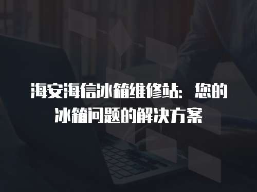 海安海信冰箱維修站：您的冰箱問題的解決方案