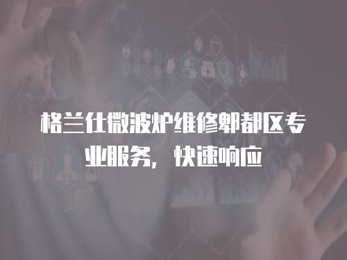 格蘭仕微波爐維修郫都區專業服務，快速響應