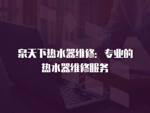 泉天下熱水器維修：專業(yè)的熱水器維修服務(wù)