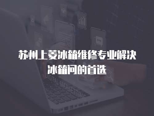 蘇州上菱冰箱維修專業解決冰箱問的首選