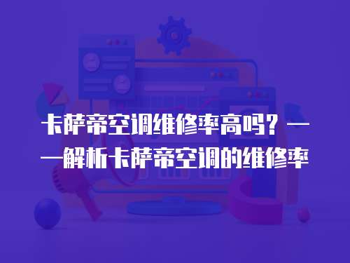 卡薩帝空調(diào)維修率高嗎？——解析卡薩帝空調(diào)的維修率