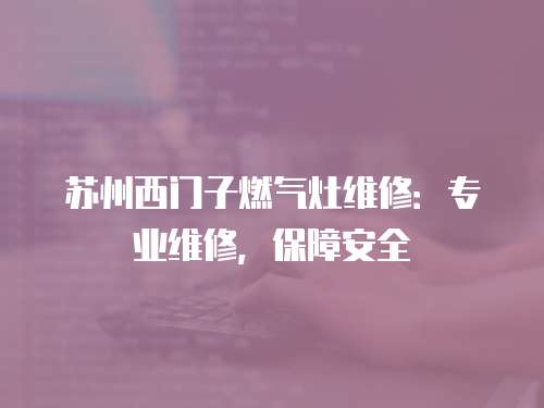 蘇州西門子燃氣灶維修：專業維修，保障安全