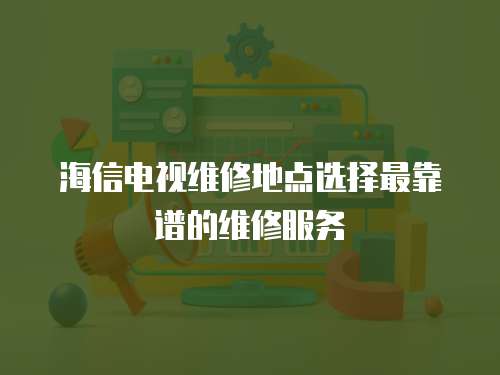 海信電視維修地點選擇最靠譜的維修服務