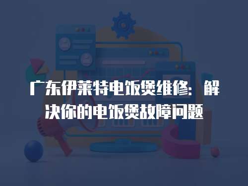廣東伊萊特電飯煲維修：解決你的電飯煲故障問題