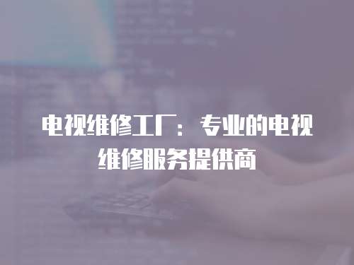 電視維修工廠：專(zhuān)業(yè)的電視維修服務(wù)提供商