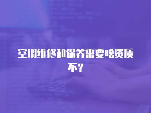 空調(diào)維修和保養(yǎng)需要啥資質(zhì)不？