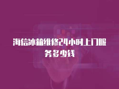 海信冰箱維修24小時上門服務多少錢
