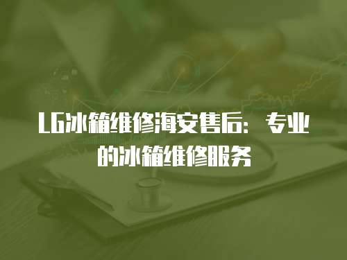 LG冰箱維修海安售后：專業(yè)的冰箱維修服務(wù)