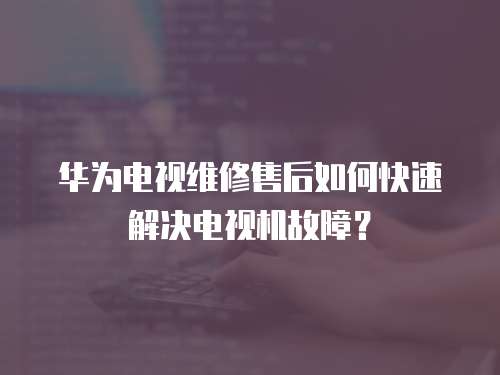 華為電視維修售后如何快速解決電視機故障？