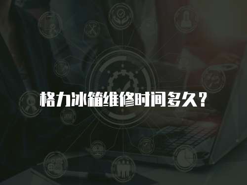 格力冰箱維修時間多久？