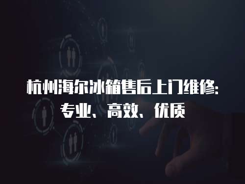 杭州海爾冰箱售后上門維修：專業(yè)、高效、優(yōu)質(zhì)
