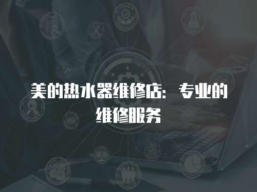 美的熱水器維修店：專業(yè)的維修服務(wù)