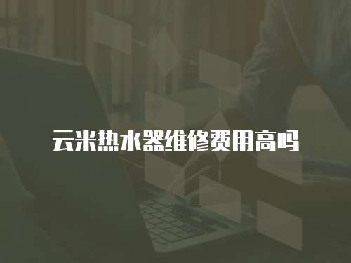云米熱水器維修費(fèi)用高嗎