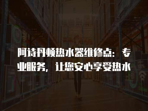 阿詩丹頓熱水器維修點：專業服務，讓您安心享受熱水