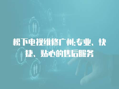 松下電視維修廣州:專業、快捷、貼心的售后服務
