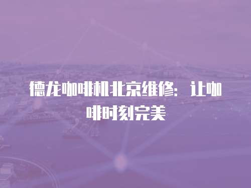 德龍咖啡機北京維修：讓咖啡時刻完美