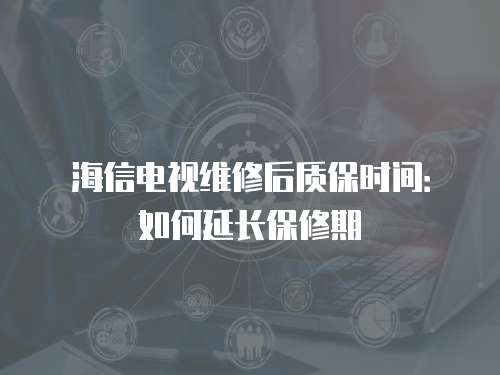 海信電視維修后質保時間：如何延長保修期