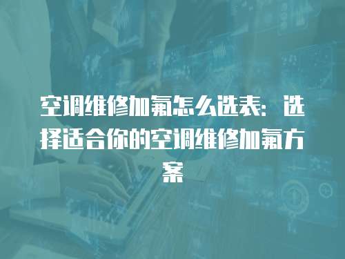 空調(diào)維修加氟怎么選表：選擇適合你的空調(diào)維修加氟方案