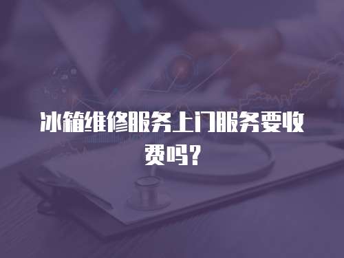 冰箱維修服務上門服務要收費嗎？