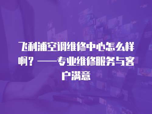 飛利浦空調(diào)維修中心怎么樣啊？——專業(yè)維修服務與客戶滿意