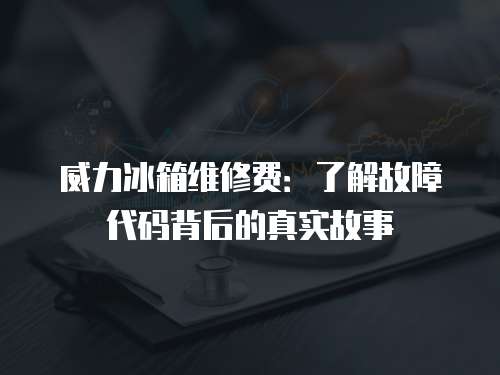 威力冰箱維修費(fèi)：了解故障代碼背后的真實(shí)故事
