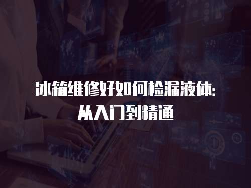 冰箱維修好如何檢漏液體：從入門到精通