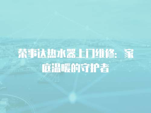 榮事達熱水器上門維修：家庭溫暖的守護者
