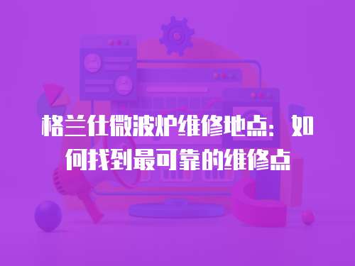 格蘭仕微波爐維修地點(diǎn)：如何找到最可靠的維修點(diǎn)