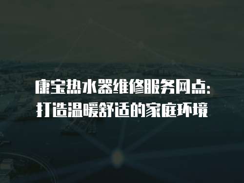 康寶熱水器維修服務(wù)網(wǎng)點(diǎn)：打造溫暖舒適的家庭環(huán)境