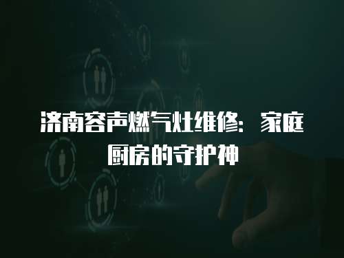 濟(jì)南容聲燃?xì)庠罹S修：家庭廚房的守護(hù)神