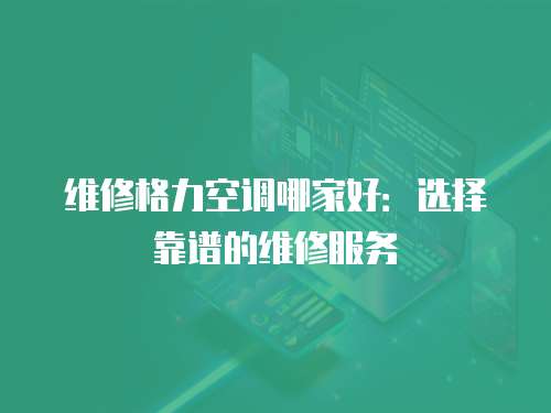維修格力空調哪家好：選擇靠譜的維修服務