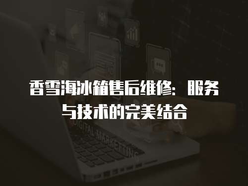 香雪海冰箱售后維修：服務(wù)與技術(shù)的完美結(jié)合
