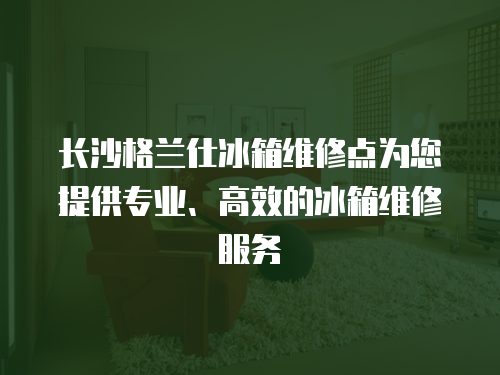 長沙格蘭仕冰箱維修點為您提供專業、高效的冰箱維修服務