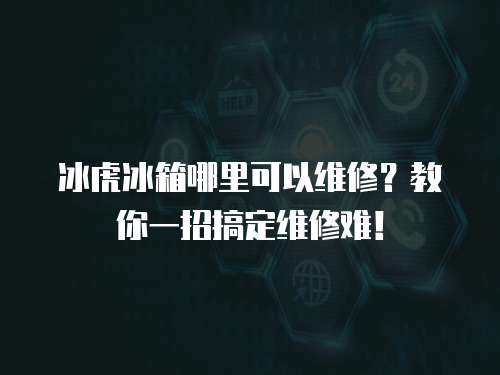 冰虎冰箱哪里可以維修？教你一招搞定維修難！