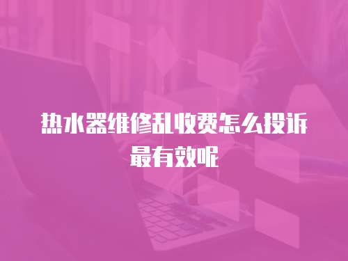 熱水器維修亂收費(fèi)怎么投訴最有效呢