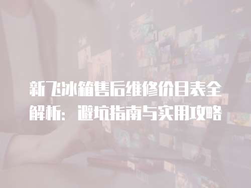 新飛冰箱售后維修價目表全解析：避坑指南與實用攻略