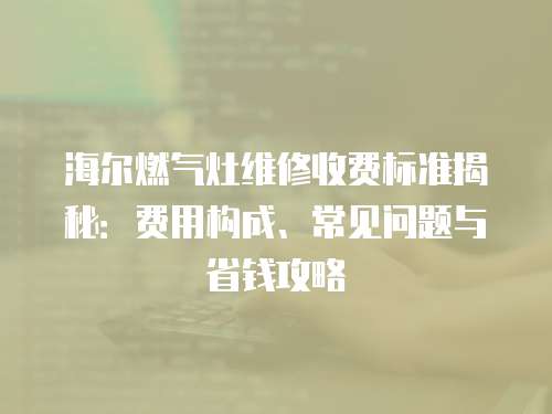 海爾燃氣灶維修收費標準揭秘：費用構成、常見問題與省錢攻略