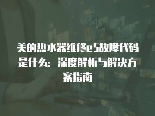 美的熱水器維修e5故障代碼是什么：深度解析與解決方案指南