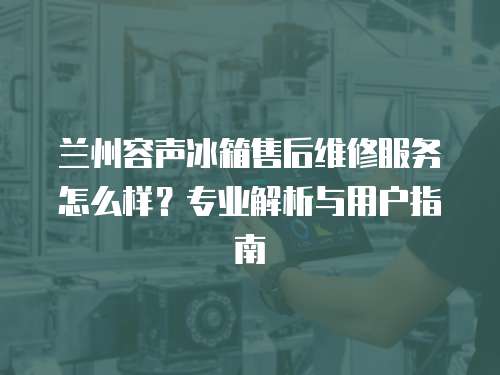 蘭州容聲冰箱售后維修服務(wù)怎么樣？專業(yè)解析與用戶指南