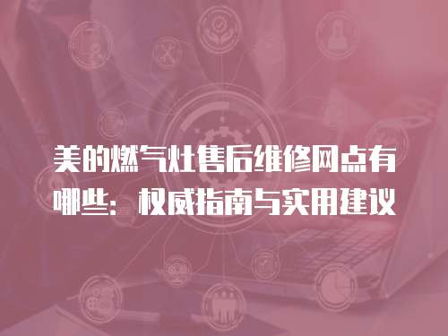美的燃氣灶售后維修網點有哪些：權威指南與實用建議