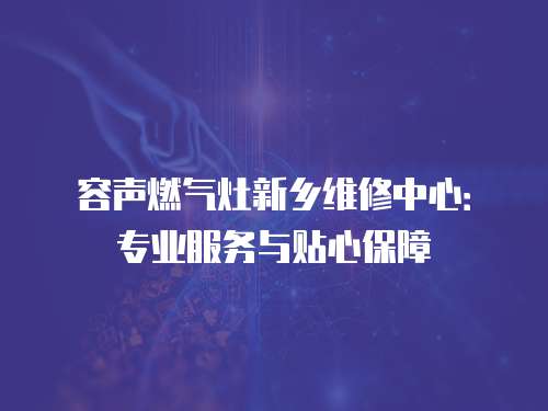 容聲燃氣灶新鄉維修中心：專業服務與貼心保障