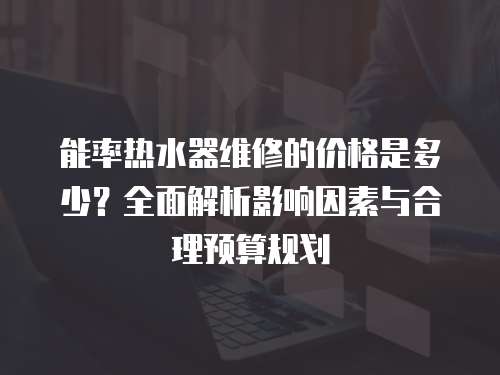 能率熱水器維修的價格是多少？全面解析影響因素與合理預(yù)算規(guī)劃